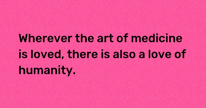 Wherever the art of medicine is loved, there is also a love of humanity.