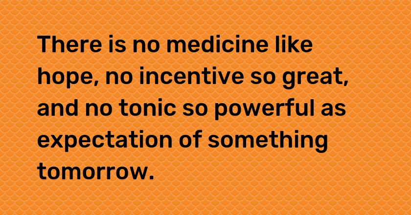 There is no medicine like hope, no incentive so great, and no tonic so powerful as expectation of something tomorrow.