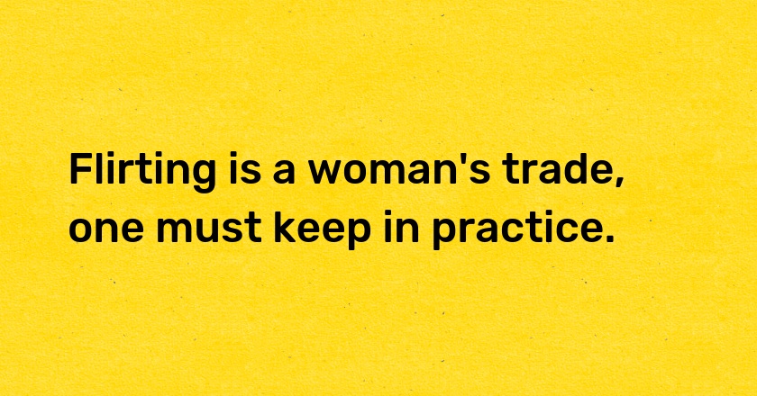 Flirting is a woman's trade, one must keep in practice.