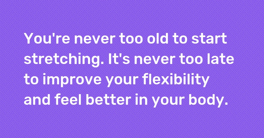 You're never too old to start stretching. It's never too late to improve your flexibility and feel better in your body.