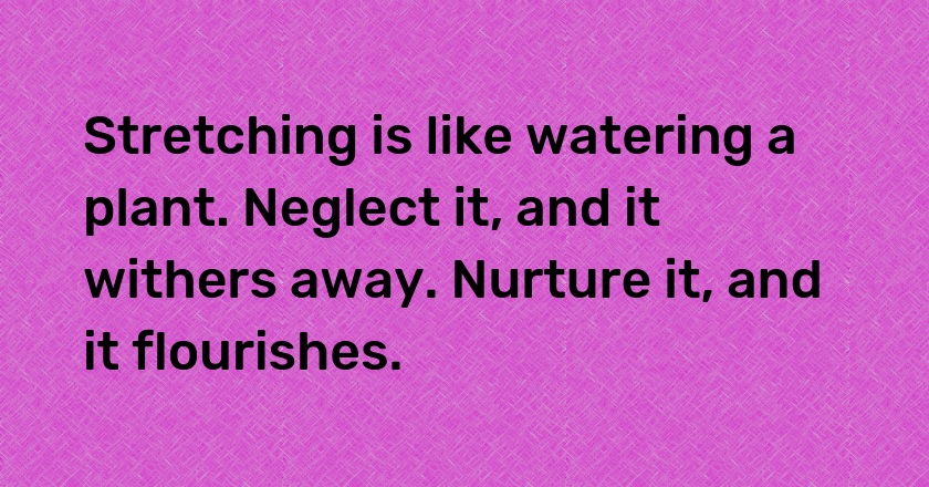 Stretching is like watering a plant. Neglect it, and it withers away. Nurture it, and it flourishes.