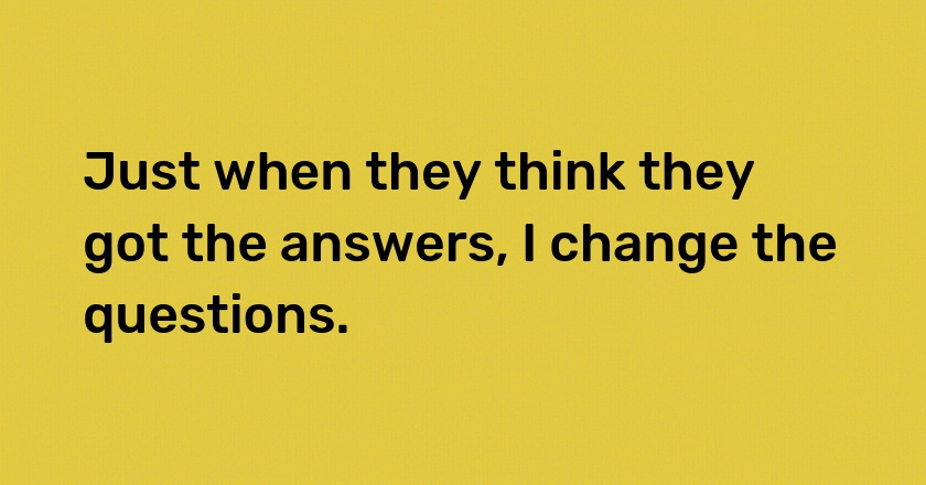 Just when they think they got the answers, I change the questions.