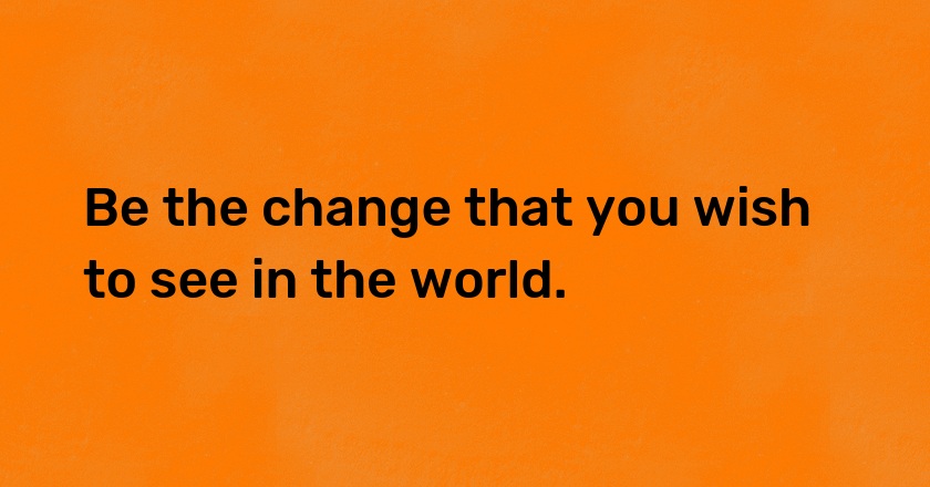 Be the change that you wish to see in the world.