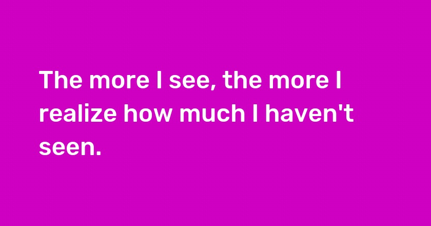 The more I see, the more I realize how much I haven't seen.