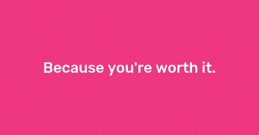 Because you're worth it.