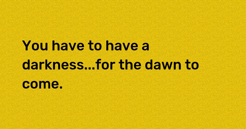 You have to have a darkness...for the dawn to come.