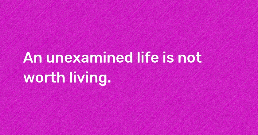 An unexamined life is not worth living.