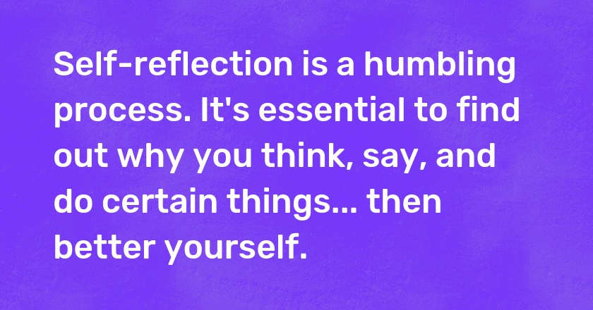 Self-reflection is a humbling process. It's essential to find out why you think, say, and do certain things... then better yourself.