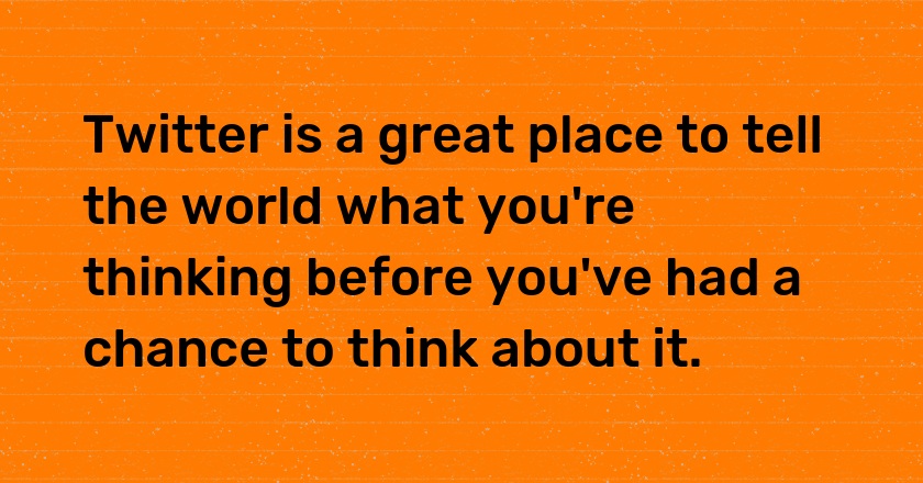 Twitter is a great place to tell the world what you're thinking before you've had a chance to think about it.