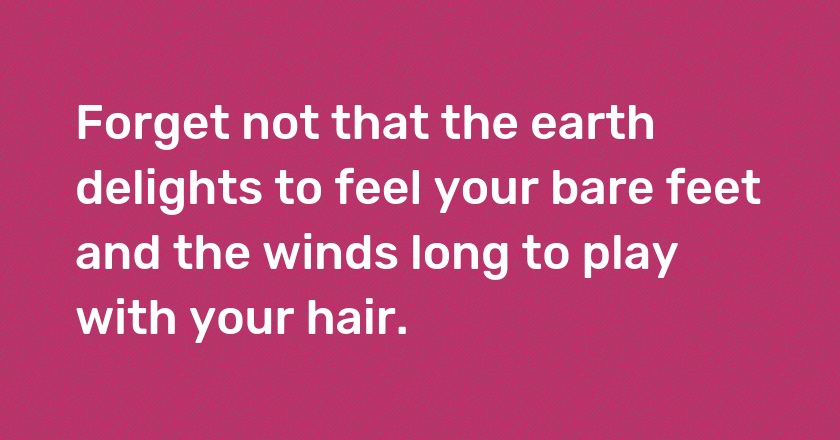 Forget not that the earth delights to feel your bare feet and the winds long to play with your hair.