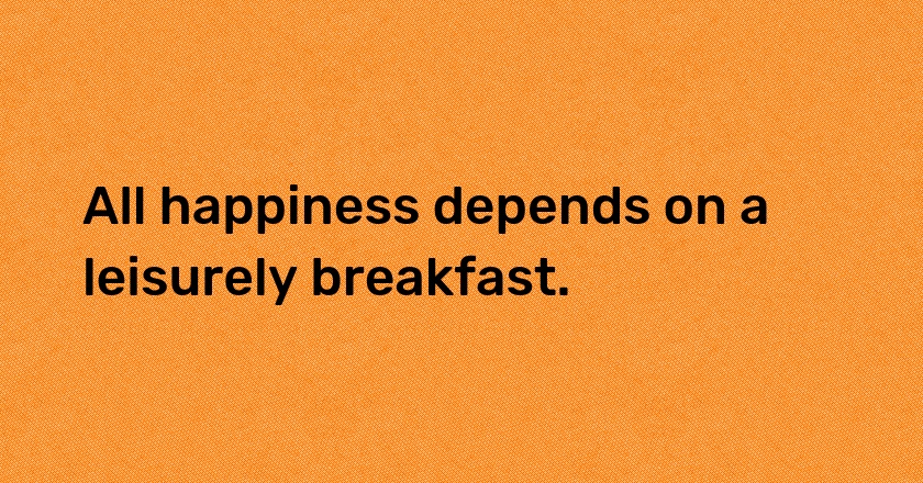 All happiness depends on a leisurely breakfast.