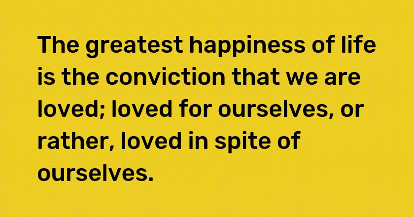 The greatest happiness of life is the conviction that we are loved; loved for ourselves, or rather, loved in spite of ourselves.