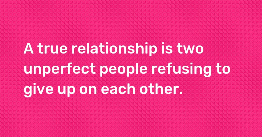 A true relationship is two unperfect people refusing to give up on each other.