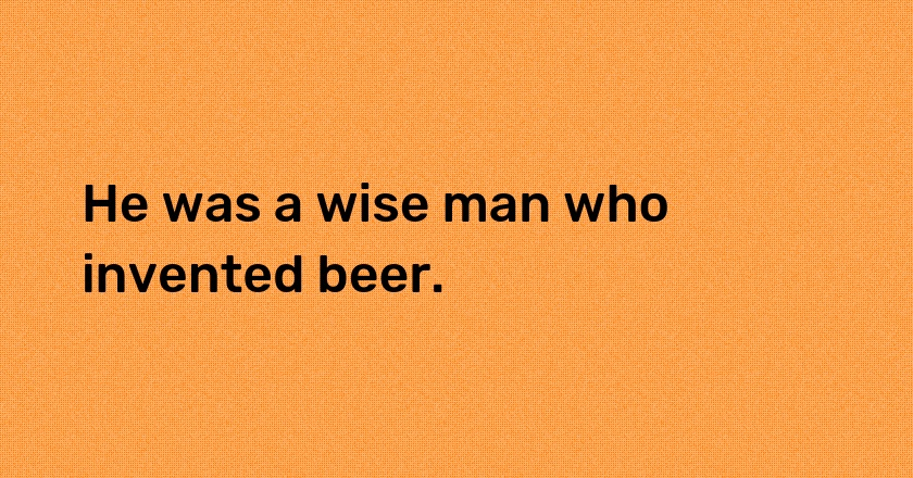 He was a wise man who invented beer.