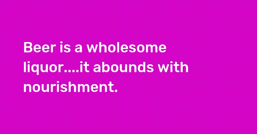 Beer is a wholesome liquor....it abounds with nourishment.