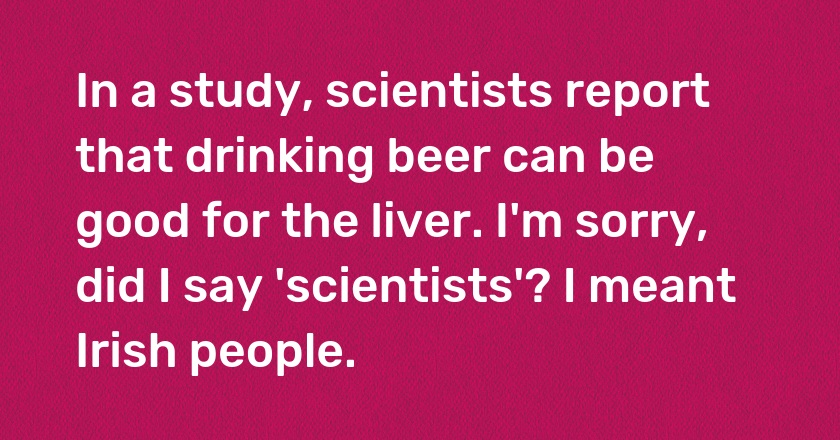 In a study, scientists report that drinking beer can be good for the liver. I'm sorry, did I say 'scientists'? I meant Irish people.