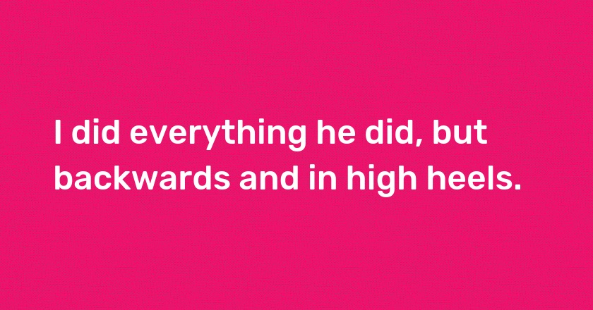 I did everything he did, but backwards and in high heels.