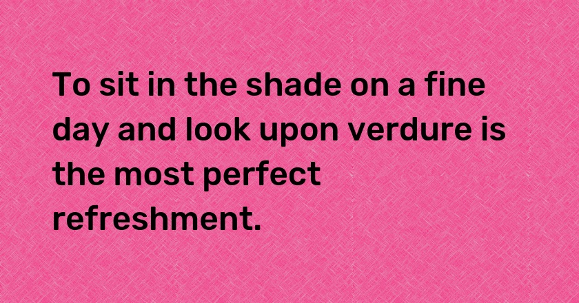 To sit in the shade on a fine day and look upon verdure is the most perfect refreshment.