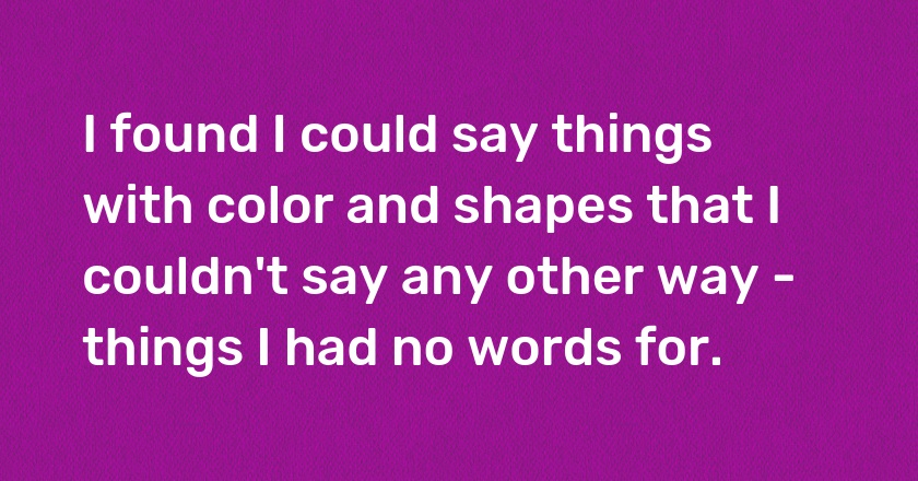 I found I could say things with color and shapes that I couldn't say any other way - things I had no words for.