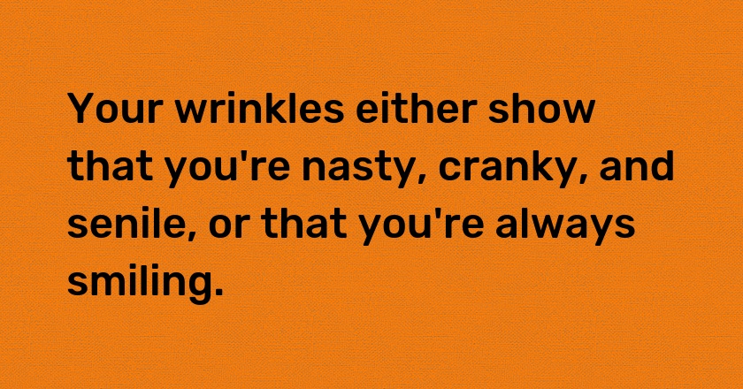 Your wrinkles either show that you're nasty, cranky, and senile, or that you're always smiling.