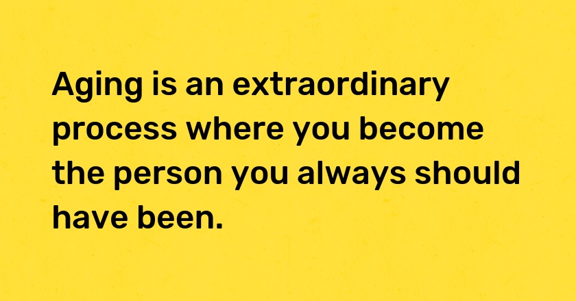 Aging is an extraordinary process where you become the person you always should have been.