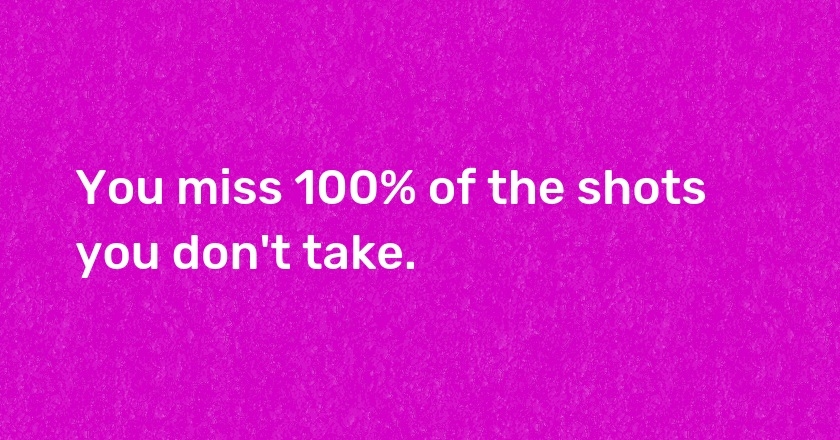 You miss 100% of the shots you don't take.