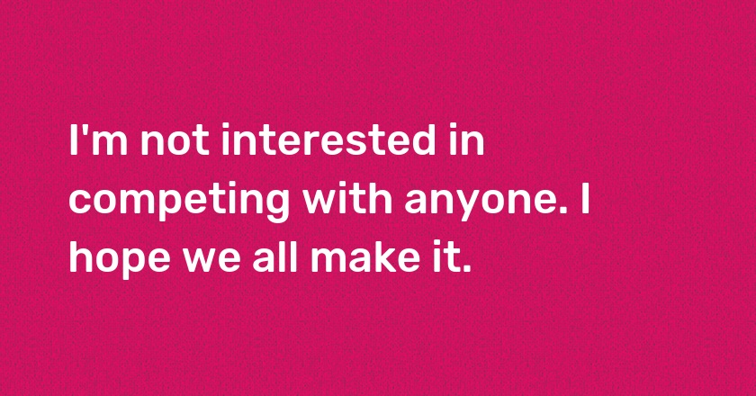 I'm not interested in competing with anyone. I hope we all make it.