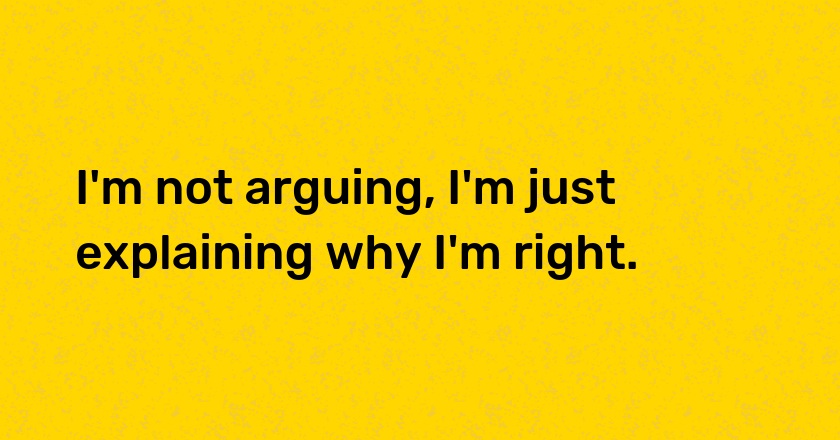 I'm not arguing, I'm just explaining why I'm right.