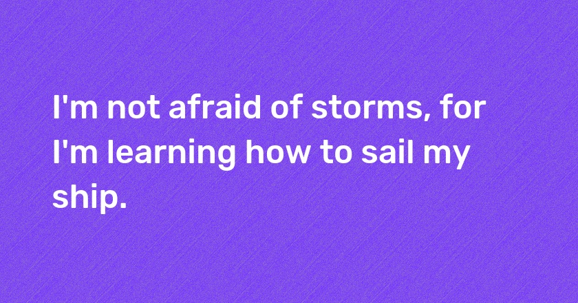 I'm not afraid of storms, for I'm learning how to sail my ship.