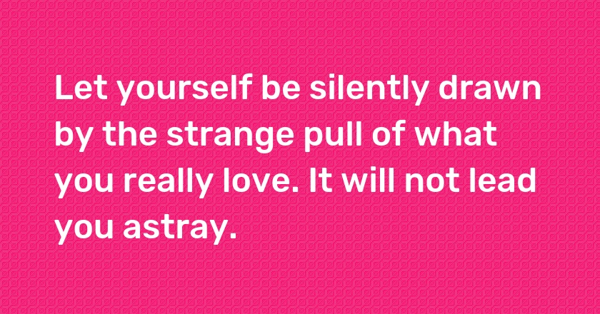 Let yourself be silently drawn by the strange pull of what you really love. It will not lead you astray.