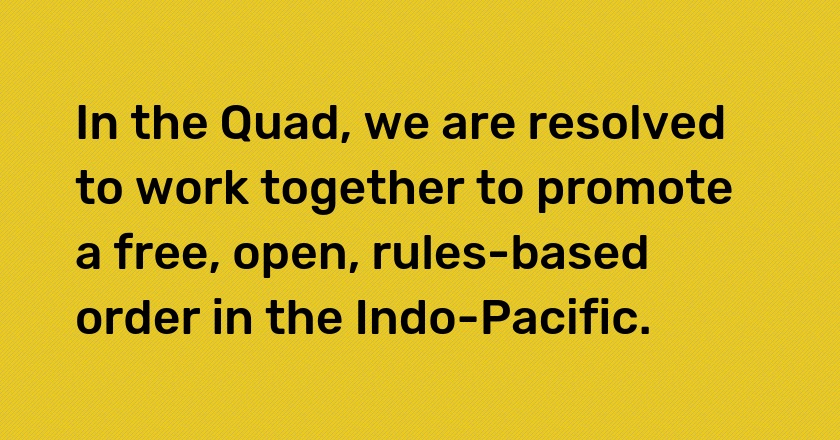 In the Quad, we are resolved to work together to promote a free, open, rules-based order in the Indo-Pacific.