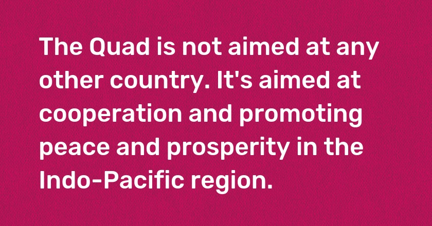 The Quad is not aimed at any other country. It's aimed at cooperation and promoting peace and prosperity in the Indo-Pacific region.