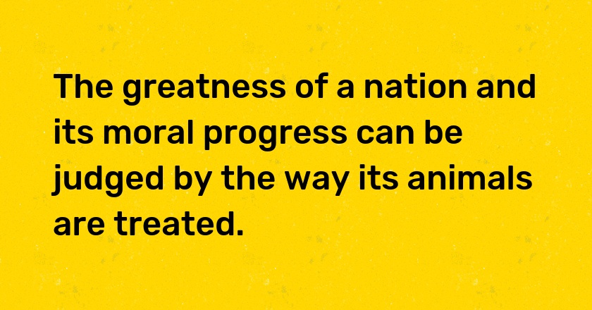 The greatness of a nation and its moral progress can be judged by the way its animals are treated.