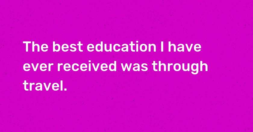 The best education I have ever received was through travel.