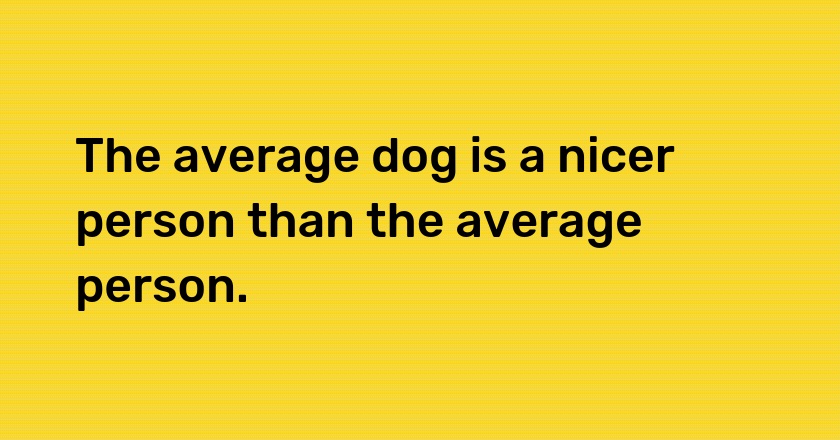 The average dog is a nicer person than the average person.