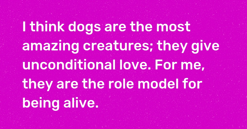 I think dogs are the most amazing creatures; they give unconditional love. For me, they are the role model for being alive.