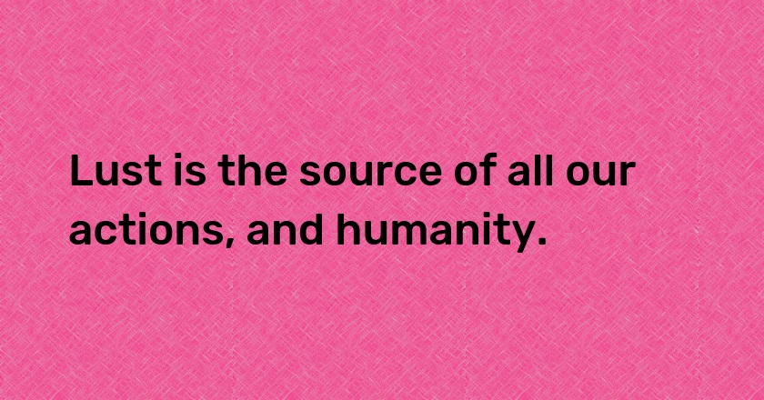 Lust is the source of all our actions, and humanity.