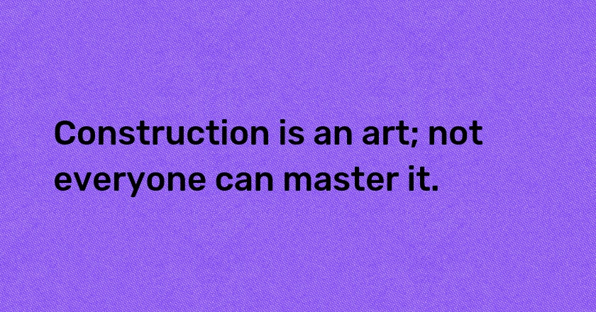 Construction is an art; not everyone can master it.