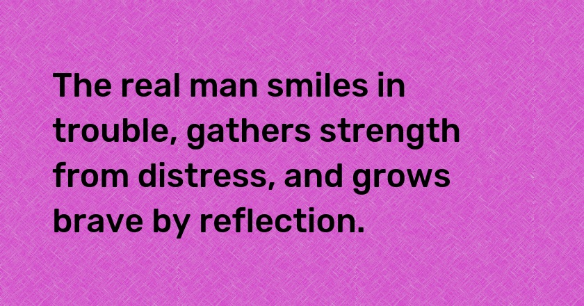 The real man smiles in trouble, gathers strength from distress, and grows brave by reflection.