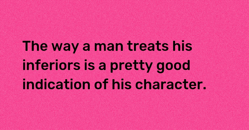 The way a man treats his inferiors is a pretty good indication of his character.