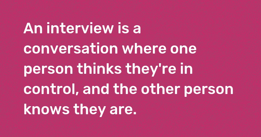 An interview is a conversation where one person thinks they're in control, and the other person knows they are.