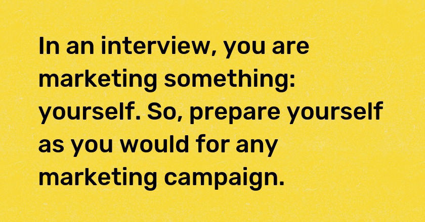 In an interview, you are marketing something: yourself. So, prepare yourself as you would for any marketing campaign.