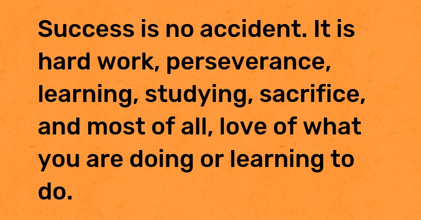 Success is no accident. It is hard work, perseverance, learning, studying, sacrifice, and most of all, love of what you are doing or learning to do.