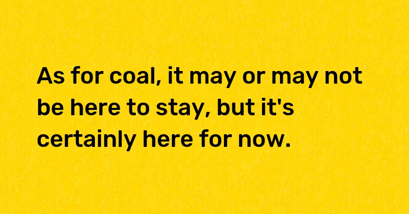 As for coal, it may or may not be here to stay, but it's certainly here for now.