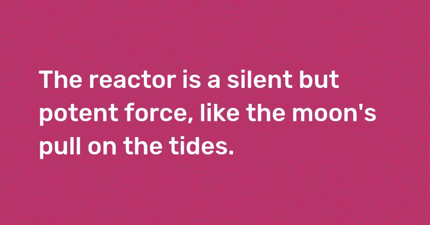 The reactor is a silent but potent force, like the moon's pull on the tides.