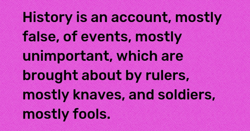 History is an account, mostly false, of events, mostly unimportant, which are brought about by rulers, mostly knaves, and soldiers, mostly fools.