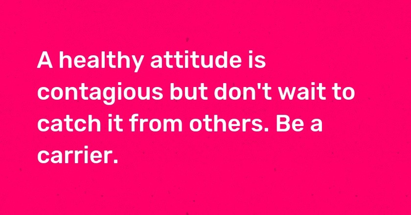 A healthy attitude is contagious but don't wait to catch it from others. Be a carrier.