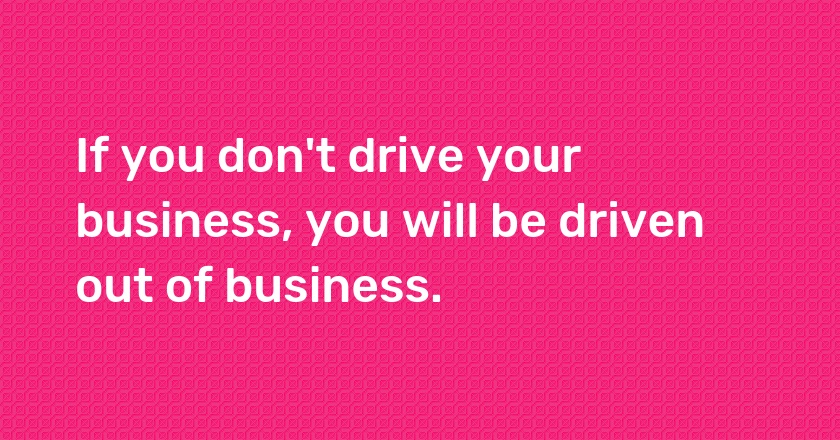 If you don't drive your business, you will be driven out of business.