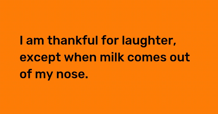 I am thankful for laughter, except when milk comes out of my nose.