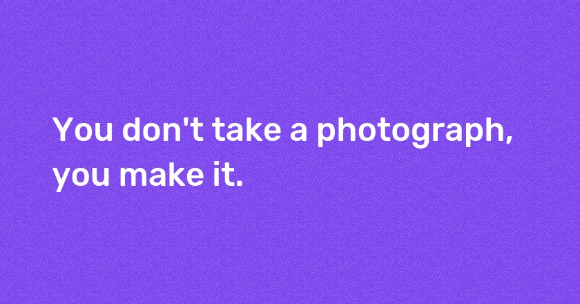 You don't take a photograph, you make it.